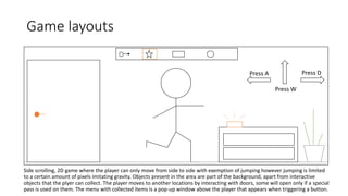 Game layouts
Side scrolling, 2D game where the player can only move from side to side with exemption of jumping however jumping is limited
to a certain amount of pixels imitating gravity. Objects present in the area are part of the background, apart from interactive
objects that the plyer can collect. The player moves to another locations by interacting with doors, some will open only if a special
pass is used on them. The menu with collected items is a pop-up window above the player that appears when triggering a button.
Press A Press D
Press W
 