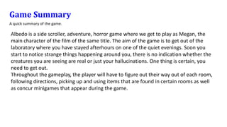 Game Summary
A quick summary of the game.
Albedo is a side scroller, adventure, horror game where we get to play as Megan, the
main character of the film of the same title. The aim of the game is to get out of the
laboratory where you have stayed afterhours on one of the quiet evenings. Soon you
start to notice strange things happening around you, there is no indication whether the
creatures you are seeing are real or just your hallucinations. One thing is certain, you
need to get out.
Throughout the gameplay, the player will have to figure out their way out of each room,
following directions, picking up and using items that are found in certain rooms as well
as concur minigames that appear during the game.
 