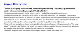 Game Overview
Themes of escaping, hallucinations, elements of gore/ Setting: Laboratory/Space research
centre / Genre: Horror, Psychological Thriller, Mystery
Show some example images or similar games / movies / books / TV shows with similar themes.
The game, in its looks and gameplay is most similar to previously mentioned 'The Long Reach", as well as the
Laboratory level in 'Undertale". It features a lot of dark elements, both aesthetic and narrative wise which connotes
with films such as 'The Perfection" or "The Invisible Man". The character we control is somewhat disturbed, we
never find out if things that are happening to her are real or are just happening in her head.
The art style and gameplay mechanics are inspired by other side scrolling story telling games such as "The Long
Reach", "Undertale" and "Night In The Woods", the player will be in control of the main character who will explore
the map and progress through the game discovering more of the narrative.
The end of the game comes with eventually leaving the research centre, but at what cost?
 