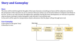Story and Gameplay
Story
The story will be told through the thoughts of the main character, everything we know will be subjective and tied to
the perspective of the character we are in control of. Because of that, we are forced to believe in whatever she thinks to
be true- as this is our only narrator throughout the. gameplay. During the story development, we will start to question
what we know, starting to realise that game's only narrator is not entirely sane.
In the end it will be open for interpretation wheter adventures that the player will go through were real.
Core Gameplay
A description of the game ‘loop.’
A flowchart is nice:
If caught, the
player has
to repeat the
sequence
Core Loop
Exploration of the
Laboratory
Eventual
encounter of
the monster
Running
minigame
Escape the
location
 