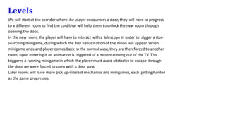 Levels
We will start at the corridor where the player encounters a door, they will have to progress
to a different room to find the card that will help them to unlock the new room through
opening the door.
In the new room, the player will have to interact with a telescope in order to trigger a star-
searching minigame, during which the first hallucination of the moon will appear. When
minigame ends and player comes back to the normal view, they are then forced to another
room, upon entering it an animation is triggered of a moster coming out of the TV. This
triggeres a running minigame in which the player must avoid obstacles to escape through
the door we were forced to open with a door pass.
Later rooms will have more pick up-interact mechanics and minigames, each getting harder
as the game progresses.
 