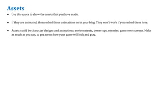Assets
● Use this space to show the assets that you have made.
● If they are animated, then embed those animations on to your blog. They won’t work if you embed them here.
● Assets could be character designs and animations, environments, power ups, enemies, game over screens. Make
as much as you can, to get across how your game will look and play.
 