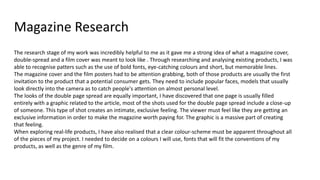 Magazine Research
The research stage of my work was incredibly helpful to me as it gave me a strong idea of what a magazine cover,
double-spread and a film cover was meant to look like . Through researching and analysing existing products, I was
able to recognise patters such as the use of bold fonts, eye-catching colours and short, but memorable lines.
The magazine cover and the film posters had to be attention grabbing, both of those products are usually the first
invitation to the product that a potential consumer gets. They need to include popular faces, models that usually
look directly into the camera as to catch people's attention on almost personal level.
The looks of the double page spread are equally important, I have discovered that one page is usually filled
entirely with a graphic related to the article, most of the shots used for the double page spread include a close-up
of someone. This type of shot creates an intimate, exclusive feeling. The viewer must feel like they are getting an
exclusive information in order to make the magazine worth paying for. The graphic is a massive part of creating
that feeling.
When exploring real-life products, I have also realised that a clear colour-scheme must be apparent throughout all
of the pieces of my project. I needed to decide on a colours I will use, fonts that will fit the conventions of my
products, as well as the genre of my film.
 