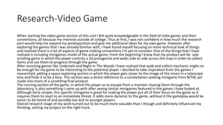 Research-Video Game
When starting the video game section of this unit I felt quite knowledgeable in the field of indie games and their
conventions, all because my interests outside of college. Thus at first, I was not confident in how much the research
part would help me expand my predisposition and give me additional ideas for my own game. However after
exploring the games that I was already familiar with, I have found myself focusing on more technical look of things
and realised there is a lot of aspects of game making conventions I’m yet to consider. One of the things that I have
realised is including minigames inside of the actual game; From the beginning I knew that my product will be side
scrolling game in which the player controls a 2d protagonist and walks side to side across the map in order to collect
items and use them to progress through the game.
After revisiting games like Undertale and Night In The Woods I have realised that walk and collect mechanic might no
be enough for my game to be interesting to the potential player. I decided to take inspiration from the games I
researched, adding a space exploring section in which the player gets closer to the image of the moon in a telescope
lens and finds it to be a face. This section was a direct reference to a constellation seeking minigame from NITW, yet
made into more of a unsettling final product.
The running section of the game, in which the player as to escape from a monster chasing them through the
laboratory, is also something I came up with after seeing similar minigames featured in the games I have looked at.
Although fairly simple, this specific minigame is great for making the player put all of their focus on the game as it
requires them to react to an immediate threat. It adds more dynamic to the game, without it the gameplay would be
easier to be bored of and possibly too dull to younger players.
Overall research stage of my work turned out to be much more valuable than I though and definitely influenced my
thinking, setting my project on the right track.
 