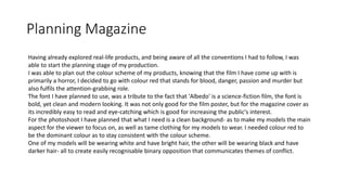 Planning Magazine
Having already explored real-life products, and being aware of all the conventions I had to follow, I was
able to start the planning stage of my production.
I was able to plan out the colour scheme of my products, knowing that the film I have come up with is
primarily a horror, I decided to go with colour red that stands for blood, danger, passion and murder but
also fulfils the attention-grabbing role.
The font I have planned to use, was a tribute to the fact that 'Albedo' is a science-fiction film, the font is
bold, yet clean and modern looking. It was not only good for the film poster, but for the magazine cover as
its incredibly easy to read and eye-catching which is good for increasing the public's interest.
For the photoshoot I have planned that what I need is a clean background- as to make my models the main
aspect for the viewer to focus on, as well as tame clothing for my models to wear. I needed colour red to
be the dominant colour as to stay consistent with the colour scheme.
One of my models will be wearing white and have bright hair, the other will be wearing black and have
darker hair- all to create easily recognisable binary opposition that communicates themes of conflict.
 