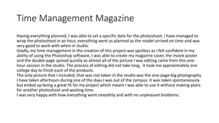 Time Management Magazine
Having everything planned, I was able to set a specific date for the photoshoot. I have managed to
wrap the photoshoot in an hour, everything went as planned as the model arrived on time and was
very good to work with when in studio.
Gladly, my time management in the creation of this project was spotless as I felt confident in my
ability of using the Photoshop software, I was able to create my magazine cover, the movie poster
and the double page spread quickly as almost all of the picture I was editing came from this one-
hour session in the studio. The process of editing did not take long, it took me approximately one
college day to finish each of the products.
The only picture that I included, that was not taken in the studio was the one-page-big photography
I have taken afterhours during one of the days I was out of the campus. It was taken spontaneously
but ended up being a great fit for my project which meant I was able to use it without making plans
for another photoshoot and wasting time.
I was very happy with how everything went smoothly and with no unpleasant broblems.
 