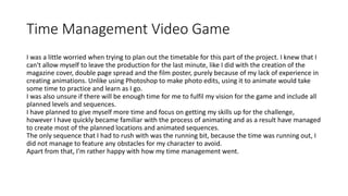 Time Management Video Game
I was a little worried when trying to plan out the timetable for this part of the project. I knew that I
can't allow myself to leave the production for the last minute, like I did with the creation of the
magazine cover, double page spread and the film poster, purely because of my lack of experience in
creating animations. Unlike using Photoshop to make photo edits, using it to animate would take
some time to practice and learn as I go.
I was also unsure if there will be enough time for me to fulfil my vision for the game and include all
planned levels and sequences.
I have planned to give myself more time and focus on getting my skills up for the challenge,
however I have quickly became familiar with the process of animating and as a result have managed
to create most of the planned locations and animated sequences.
The only sequence that I had to rush with was the running bit, because the time was running out, I
did not manage to feature any obstacles for my character to avoid.
Apart from that, I'm rather happy with how my time management went.
 