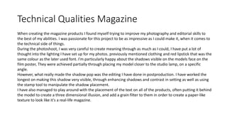 Technical Qualities Magazine
When creating the magazine products I found myself trying to improve my photography and editorial skills to
the best of my abilities. I was passionate for this project to be as impressive as I could make it, when it comes to
the technical side of things.
During the photoshoot, I was very careful to create meaning through as much as I could, I have put a lot of
thought into the lighting I have set up for my photos. previously mentioned clothing and red lipstick that was the
same colour as the later used font. I'm particularly happy about the shadows visible on the models face on the
film poster, They were achieved partially through placing my model closer to the studio lamp, on a specific
angle.
However, what really made the shadow pop was the editing I have done in postproduction. I have worked the
longest on making this shadow very visible, through enhancing shadows and contrast in setting as well as using
the stamp tool to manipulate the shadow placement.
I have also managed to play around with the placement of the text on all of the products, often putting it behind
the model to create a three dimensional illusion, and add a grain filter to them in order to create a paper-like
texture to look like it's a real-life magazine.
 