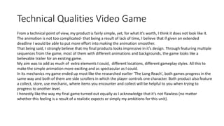Technical Qualities Video Game
From a technical point of view, my product is fairly simple, yet, for what it's worth, I think it does not look like it.
The animation is not too complicated- that being a result of lack of time, I believe that if given an extended
deadline I would be able to put more effort into making the animation smoother.
That being said, I strongly believe that my final products looks impressive in it's design. Through featuring multiple
sequences from the game, most of them with different animations and backgrounds, the game looks like a
believable trailer for an existing game.
My aim was to add as much of extra elements I could, different locations, different gameplay styles. All this to
make the simple animation more exciting and as spectacular as I could.
In its mechanics my game ended up most like the researched earlier 'The Long Reach', both games progress in the
same way and both of them are side scrollers in which the player controls one character. Both product also feature
a collect, store, use mechanic, where items you encounter and collect will be helpful to you when trying to
progress to another level.
I honestly like the way my final game turned out equally as I acknowledge that it's not flawless (no matter
whether this feeling is a result of a realistic expects or simply my ambitions for this unit).
 