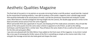 Aesthetic Qualities Magazine
The final look of my work is in my opinion an accurate mirroring of what a real-life product would look like. Inspired
by the researched of existing products, I was able to produce a film poster, magazine cover a double page spread
that would be believable to be actual pieces of media. Just like the previously researched and analysed 'Cruella'
cover, Mine features a female protagonist starring straight into the camera, the double page spread is similar to the
black and white version picture from the same magazine.
What I personally think was a good job on my part, was keeping all of the made pieces consistent, they all look like
pieces of the same puzzle since the same colour scheme is apparent on all of them, as well as the editing
techniques used that give them a similar look. They all feature the same shade of red, as well as the same font used
for the title and same grain effect.
I was also very pleased with the little lifeline I have added on the front cover of the magazine. In my mind, it acted
like a nice way of conveying the thriller nature of the film in something as simple as the cinema room title, it not
only gets the message across but also looks good and shapes the cover.
 