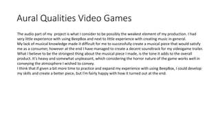 Aural Qualities Video Games
The audio part of my project is what I consider to be possibly the weakest element of my production. I had
very little experience with using BeepBox and next to little experience with creating music in general.
My lack of musical knowledge made it difficult for me to successfully create a musical piece that would satisfy
me as a consumer, however at the end I have managed to create a decent soundtrack for my videogame trailer.
What I believe to be the strongest thing about the musical piece I made, is the tone it adds to the overall
product. It's heavy and somewhat unpleasant, which considering the horror nature of the game works well in
conveying the atmosphere I wished to convey.
I think that if given a bit more time to practice and expand my experience with using BeepBox, I could develop
my skills and create a better piece, but I'm fairly happy with how it turned out at the end.
 