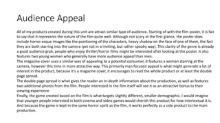 Audience Appeal
All of my products created during this unit are attract similar type of audience. Starting of with the film poster, it is fair
to say that it represents the nature of the film quite well. Although not scary at the first glance, the poster does
include horror esque images like the positioning of the characters, heavy shadow on the face of one of them, the fact
they are both starring into the camera (yet not in a inviting, but rather spooky way). This clarity of the genre is already
a good audience grab, people who enjoy thriller/horror films might be interested after looking at the poster. It also
features two young women who generally have more audience appeal than men.
The magazine cover uses a similar way of appealing to a potential consumer, it features a woman starring at the
camera, however this time in more attractive way. This primarily man focused appeal is what might generate a lot of
interest in the product, because it's a magazine cover, it encourages to read the whole product or at least the double
page spread.
The double page spread is what gives the reader an in-depth information about the production, as well as features
two additional photos from the film. People interested in the film itself will see it as an attractive bonus to their
viewing experience.
Finally, the game created based on the film is what targets slightly different, smaller demographic. I would imagine
that younger people interested in both cinema and video games would cherish this product for how intertextual it is.
And because the game is kept in the same horror spirit as the film, it works perfectly as a side product to the main
production.
 