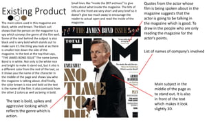 Existing Product
The main colors used in this magazine are
black, white and brown. The black suit
shows that the person on the magazine is a
spy which conveys the genre of the film well.
Some of the text behind the subject is also
black and is very bold which stands out to
make sure it’s the thing you look at as there
is smaller text down the side of the
magazine. In the text at the top that says,
“THE JAMES BOND ISSUE” The name James
Bond is in white. Not only is the white nice
and bright to make it stand out, but it also is
a different color from the rest of the text, so
it shows you the name of the character in
the middle of the page and shows you who
the magazine is talking about. And finally,
the color brown is nice and bold as the text
is the name of the film. It also contrasts from
the other 2 colors as well as being in bold.
Quotes from the actor whose
film is being spoken about in the
magazine suggests that the
actor is going to be talking in
the magazine which is good. To
draw in the people who are only
reading the magazine for the
actor's points.
Small lines like “inside the 007 archives” to give
hints about what inside the magazine. The bits of
info on the front are very short and very brief so it
doesn’t give too much away to encourage the
reader to actual open and read the inside of the
magazine.
The text is bold, spikey and
aggressive looking which
reflects the genre which is
action.
List of names of company's involved
Main subject in the
middle of the page as
to stand out. It is also
in front of the text
which makes it look
slightly 3D.
 