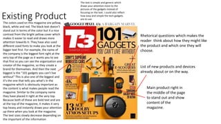 Existing Product
The text is simple and generic which
draws your attention more to the
pictures of the gadgets instead of
focusing on the text. I could also reflect
how easy and simple the tech gadgets
are to use.
The colors used on this magazine are yellow,
black, white and red. The black text doesn’t
stand out in terms of the color but it a nice
contrast from the bright yellow cover which
makes it easier to read and draws more
attention towards it. They have also used
different sized fonts to make you look at the
bigger text first. For example, the name of
the company is the biggest font right at the
very top of the page as it wants you to see
that first so you can see the organization and
creator of the magazine, so they create a
brand for themselves. And then the next
biggest is the "101 gadgets you can't live
without" This is also one of the biggest and
it’s the one that tells you what's in the
magazine which is obviously important as
the content is what makes people read the
magazine. Similar to the company name
they have placed it right at the very top.
Because both of these are bold text and are
at the top of the magazine, it makes it very
top heavy and instantly draws your attention
up there when you look at the magazine.
The text sizes slowly decrease depending on
the important of the information
List of new products and devices
already about or on the way.
Main product right in
the middle of the page
to stand out and show
content of the
magazine.
Rhetorical questions which makes the
reader think about how they might like
the product and which one they will
choose.
 