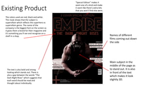 Existing Product
The colors used are red, black and white.
The mask shows that the subject is
supervillain which reflects the superhero vs
supervillain genre. The name of the
company is the biggest font on the screen as
it gives them a brand for their magazine and
it's something you'll see and recognize on a
shelf in a shop.
The text is also bold and strong
looking which stands out. There is
also a gap between the words “The
Dark Night Rises” which suggests that
each word should be read and
thought about individually.
Main subject in the
middle of the page as
to stand out. It is also
in front of the text
which makes it look
slightly 3D.
Names of different
films coming out down
the side
“Special Edition” makes it
seem one of a kind and make
it seem like there's extra bits
that you won't find else were.
 