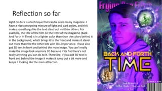 Reflection so far
Light on dark is a technique that can be seen on my magazine. I
have a nice contrasting mixture of light and dark colors, and this
makes somethings like the text stand out my than others. For
example, the title of the film on the front of the magazine (Back
And Forth In Time) Is in a lighter color than than the colors behind it
in the background, which brings it to the front and makes it stand
out more than the the other bits with less importance. I have also
got 3D text In front and behind the main image. You can't really
make the image look anymore 3D because if its flat there's not
really anything you can do to it. Therefore, if you add 3D text in
front and behind the image it makes it jump out a bit more and
keeps it looking like the main attraction.
 