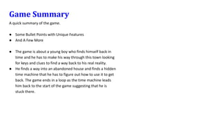 Game Summary
A quick summary of the game.
● Some Bullet Points with Unique Features
● And A Few More
● The game is about a young boy who finds himself back in
time and he has to make his way through this town looking
for keys and clues to find a way back to his real reality.
● He finds a way into an abandoned house and finds a hidden
time machine that he has to figure out how to use it to get
back. The game ends in a loop as the time machine leads
him back to the start of the game suggesting that he is
stuck there.
 
