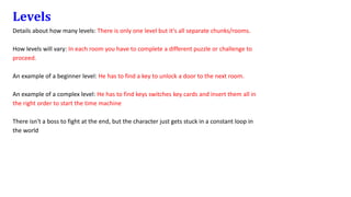 Levels
Details about how many levels: There is only one level but it's all separate chunks/rooms.
How levels will vary: In each room you have to complete a different puzzle or challenge to
proceed.
An example of a beginner level: He has to find a key to unlock a door to the next room.
An example of a complex level: He has to find keys switches key cards and insert them all in
the right order to start the time machine
There isn't a boss to fight at the end, but the character just gets stuck in a constant loop in
the world
 