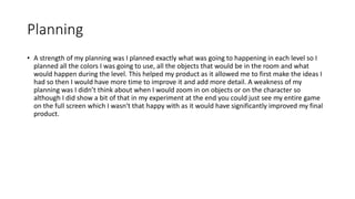 Planning
• A strength of my planning was I planned exactly what was going to happening in each level so I
planned all the colors I was going to use, all the objects that would be in the room and what
would happen during the level. This helped my product as it allowed me to first make the ideas I
had so then I would have more time to improve it and add more detail. A weakness of my
planning was I didn’t think about when I would zoom in on objects or on the character so
although I did show a bit of that in my experiment at the end you could just see my entire game
on the full screen which I wasn't that happy with as it would have significantly improved my final
product.
 
