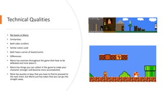 Technical Qualities
• My Game vs Mario
• Similarities:
• Both sides scrollers
• Similar colors used
• Both have a series of levels/rooms
• Differences:
• Mario has enemies throughout the game that have to be
defeated and mine doesn’t.
• Mario has things you can collect in the game to make your
character stronger and become more accomplished.
• Mine has puzzles or keys that you have to find to proceed to
the next room, but Mario just has tubes that you can go into
straight away.
 