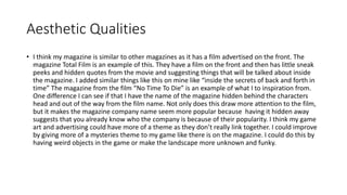 Aesthetic Qualities
• I think my magazine is similar to other magazines as it has a film advertised on the front. The
magazine Total Film is an example of this. They have a film on the front and then has little sneak
peeks and hidden quotes from the movie and suggesting things that will be talked about inside
the magazine. I added similar things like this on mine like “inside the secrets of back and forth in
time” The magazine from the film “No Time To Die” is an example of what I to inspiration from.
One difference I can see if that I have the name of the magazine hidden behind the characters
head and out of the way from the film name. Not only does this draw more attention to the film,
but it makes the magazine company name seem more popular because having it hidden away
suggests that you already know who the company is because of their popularity. I think my game
art and advertising could have more of a theme as they don’t really link together. I could improve
by giving more of a mysteries theme to my game like there is on the magazine. I could do this by
having weird objects in the game or make the landscape more unknown and funky.
 