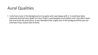 Aural Qualities
• I only had a tune in the background on my game and I was happy with it. It could have been
improved and had more depth to it but I hadn't used beepbox much before and I also didn’t want
the tune to be the main focus. It was intended to be a light tune in the background that you can
only hear if you realise that its there.
 