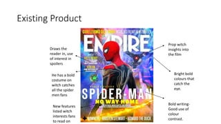 Existing Product
Bright bold
colours that
catch the
eye.
Prop witch
insights into
the film
He has a bold
costume on
witch catches
all the spider
men fans
Bold writing-
Good use of
colour
contrast.
Draws the
reader in, use
of interest in
spoilers
New features
listed witch
interests fans
to read on
 