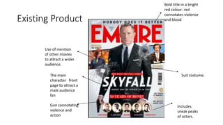 Existing Product
Gun connotating
violence and
action
The main
character front
page to attract a
male audience
fan
Bold title in a bright
red colour- red
connotates violence
and blood
Use of mention
of other movies
to attract a wider
audience.
Includes
sneak peaks
of actors.
Suit costume.
 