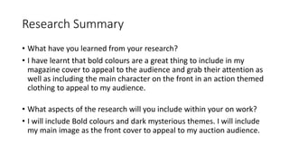Research Summary
• What have you learned from your research?
• I have learnt that bold colours are a great thing to include in my
magazine cover to appeal to the audience and grab their attention as
well as including the main character on the front in an action themed
clothing to appeal to my audience.
• What aspects of the research will you include within your on work?
• I will include Bold colours and dark mysterious themes. I will include
my main image as the front cover to appeal to my auction audience.
 