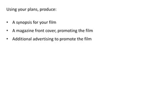 Using your plans, produce:
• A synopsis for your film
• A magazine front cover, promoting the film
• Additional advertising to promote the film
 