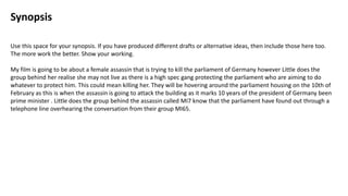 Synopsis
Use this space for your synopsis. If you have produced different drafts or alternative ideas, then include those here too.
The more work the better. Show your working.
My film is going to be about a female assassin that is trying to kill the parliament of Germany however Little does the
group behind her realise she may not live as there is a high spec gang protecting the parliament who are aiming to do
whatever to protect him. This could mean killing her. They will be hovering around the parliament housing on the 10th of
February as this is when the assassin is going to attack the building as it marks 10 years of the president of Germany been
prime minister . Little does the group behind the assassin called MI7 know that the parliament have found out through a
telephone line overhearing the conversation from their group MI65.
 