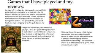 Games that I have played and my
reviews:
Candy crush: I really enjoy playing candy crush as I find it
quite challenging to be able to go up levels, I like this
feature I also like the colours and style for example how
the characters are quite animated. There is also lots of
Different versions of candy crush which makes it less
Boring in my opinion. The genre of this game is not
Really the style I am going for as it is quite basic in my
opinon.
Temple run: I loved this game when I was
younger, I think the speed of the game makes
it really intense and fun! I like the colours and
how its based on a bridge which is forestry!!
You can also upgrade and challenge yourself
along the way so It always keeps you
intrigued.
Slither.io: I loved this game, I think the fact
you can play it on web makes it easy for
people to access. Its also really addictive as
it gets your emotions going with the
frustration of not winning. I like how there
snakes to its different to a lot of games witch
are usually just people.
 