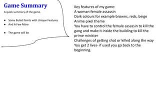 Game Summary
A quick summary of the game.
● Some Bullet Points with Unique Features
● And A Few More
● The game will be
Key features of my game:
A woman female assassin
Dark colours for example browns, reds, beige
Anime pixel theme
You have to control the female assassin to kill the
gang and make it inside the building to kill the
prime minister
Challenges of getting shot or killed along the way
You get 2 lives- if used you go back to the
beginning.
 