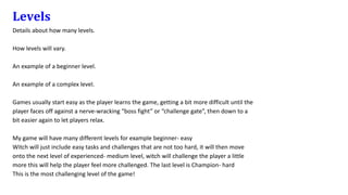 Levels
Details about how many levels.
How levels will vary.
An example of a beginner level.
An example of a complex level.
Games usually start easy as the player learns the game, getting a bit more difficult until the
player faces off against a nerve-wracking “boss fight” or “challenge gate”, then down to a
bit easier again to let players relax.
My game will have many different levels for example beginner- easy
Witch will just include easy tasks and challenges that are not too hard, it will then move
onto the next level of experienced- medium level, witch will challenge the player a little
more this will help the player feel more challenged. The last level is Champion- hard
This is the most challenging level of the game!
 