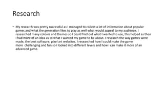 Research
• My research was pretty successful as I managed to collect a lot of information about popular
games and what the generation likes to play as well what would appeal to my audience. I
researched many colours and themes so I could find out what I wanted to use, this helped as then
I had more of an idea as to what I wanted my game to be about. I research the way games were
made, the best software, pixel art websites. I researched how I could make the game
more challenging and fun so I looked into different levels and how I can make it more of an
advanced game.
 
