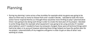 Planning
• During my planning I came across a few stumbles for example what my game was going to be
about as there was so many to choose from and I couldn’t decide, I decided to look into more
action horror inspired themes as I thought these would be more thrilling to play! I planned what
times I was going to be doing each thing in order to create the best plan of my project. I decided
to write things down for example what equipment I was going to be using and also if I needed
extra battery's and if I needed to have my computer charged, these were all technical things witch
had to be taken in to account however planning these things helped me have the perfect plan for
my project, I planned drafts of my magazine and game in order to get an idea of what I was
wanting to create.
 