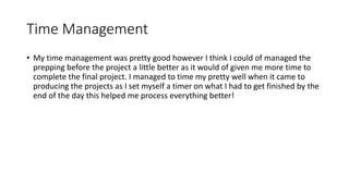 Time Management
• My time management was pretty good however I think I could of managed the
prepping before the project a little better as it would of given me more time to
complete the final project. I managed to time my pretty well when it came to
producing the projects as I set myself a timer on what I had to get finished by the
end of the day this helped me process everything better!
 