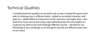 Technical Qualities
I included technical qualities to my work such as how I created the game to be
able to challenge you in different levels. I added an animated character with
pixel art. I added different movements of the character and angles shot. I also
tested the music and sound using a app called Beep box this was helpful as I
could put my skills to test and challenge different sounds, I decided to use
Photoshop to do a challenge run of the game and test out different pixel sizes
to my choice.
 