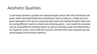 Aesthetic Qualities
I used many aesthetic qualities for example bright colours like reds and blacks and
green witch connotated darkness and blood as well as violence, I made sure the
game appealed to the eye by using cool pixel work and making the game look cool
by having different levels to unlock and collecting points. I also made the character
cool by using different clothing colours as well as making it quite animated witch a
lot of gamers enjoy, I also made the assassin a female witch was empowering and
would appeal to my female audience.
 