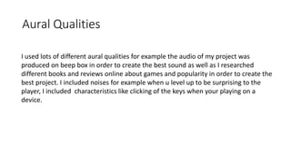 Aural Qualities
I used lots of different aural qualities for example the audio of my project was
produced on beep box in order to create the best sound as well as I researched
different books and reviews online about games and popularity in order to create the
best project. I included noises for example when u level up to be surprising to the
player, I included characteristics like clicking of the keys when your playing on a
device.
 