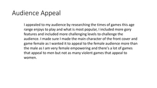 Audience Appeal
I appealed to my audience by researching the times of games this age
range enjoys to play and what is most popular, I included more gory
features and included more challenging levels to challenge the
audience. I made sure I made the main character of the front cover and
game female as I wanted it to appeal to the female audience more than
the male as I am very female empowering and there's a lot of games
that appeal to men but not as many violent games that appeal to
women.
 
