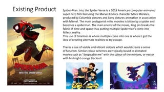 Existing Product Spider-Man: Into the Spider-Verse is a 2018 American computer-animated
super hero film featuring the Marvel Comics character Miles Morales,
produced by Columbia pictures and Sony pictures animation in association
with Marvel. The main protagonist miles morales is bitten by a spider and
becomes a spiderman. The main enemy of the movie, King pin breaks the
fabric of time and space thus putting multiple Spiderman's come into
Miles's reality.
This use of timelines is where multiple come into one is where I got the
idea of creating alternate realities to try escape.
Theres a use of visible and vibrant colours which would create a sense
of futurism. Similar colour schemes are typically based in animated
movies such as "despicable me" with the colour of the minions, or vector
with his bright orange tracksuit.
 