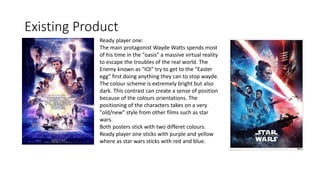 Existing Product
Ready player one:
The main protagonist Wayde Watts spends most
of his time in the "oasis" a massive virtual reality
to escape the troubles of the real world. The
Enemy known as "IOI" try to get to the "Easter
egg" first doing anything they can to stop wayde.
The colour scheme is extremely bright but also
dark. This contrast can create a sense of position
because of the colours orientations. The
positioning of the characters takes on a very
"old/new" style from other films such as star
wars.
Both posters stick with two differet colours.
Ready player one sticks with purple and yellow
where as star wars sticks with red and blue.
 