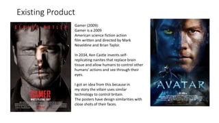 Existing Product
Gamer (2009):
Gamer is a 2009
American science fiction action
film written and directed by Mark
Neveldine and Brian Taylor.
In 2034, Ken Castle invents self-
replicating nanites that replace brain
tissue and allow humans to control other
humans' actions and see through their
eyes.
I got an idea from this because in
my story the villain uses similar
technology to control britain.
The posters have design similarities with
close shots of their faces.
 