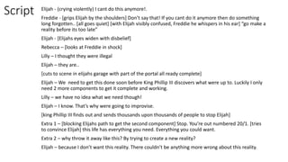 Script Elijah - (crying violently) I cant do this anymore!.
Freddie - [grips Elijah by the shoulders] Don’t say that! If you cant do it anymore then do something
long forgotten.. [all goes quiet] [with Elijah visibly confused, Freddie he whispers in his ear] “go make a
reality before its too late”
Elijah - [Elijahs eyes widen with disbelief]
Rebecca – [looks at Freddie in shock]
Lilly – I thought they were illegal
Elijah – they are..
[cuts to scene in elijahs garage with part of the portal all ready complete]
Elijah – We need to get this done soon before King Phillip III discovers what were up to. Luckily I only
need 2 more components to get it complete and working.
Lilly – we have no idea what we need though!
Elijah – I know. That’s why were going to improvise.
[king Phillip III finds out and sends thousands upon thousands of people to stop Elijah]
Extra 1 – [blocking Elijahs path to get the second component] Stop. You’re out numbered 20/1. [tries
to convince Elijah] this life has everything you need. Everything you could want.
Extra 2 – why throw it away like this? By trying to create a new reality?
Elijah – because I don’t want this reality. There couldn’t be anything more wrong about this reality.
 
