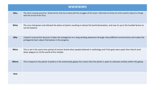 WWWWWH
Who The story is based around an Greek farmer that has to deal with the struggles of the tyrant. Little does he know his entire world is about to change
with the arrival of the Virus
What The virus had grown and infected the plains of polaris resulting in almost full world domination, and now its up to the humble farmer to
set the balance.
Why I based it around this because it takes the protagonist on a long winding adventure through many different environments and makes the
protagonist learn about themselves in the progress.
When This is set in the same time period of ancient Greek when people believed in mythology and if the gods were upset then they’d send
down plagues to rid the world of the mistake.
Where This is based on the planet of polaris in the andromeda galaxy this means that the planet is open to unknown entities within the galaxy.
How
 