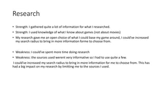 Research
• Strength: I gathered quite a lot of information for what I researched.
• Strength: I used knowledge of what I know about games (not about movies)
• My research gave me an open choice of what I could base my game around, I could've increased
my search radius to bring in more information forme to choose from.
• Weakness: I could've spent more time doing research
• Weakness: the sources used werent very informative so I had to use quite a few.
I could've increased my search radius to bring in more information for me to choose from. This has
had a big impact on my research by limitting me to the sources I used.
 