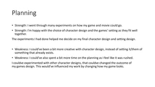 Planning
• Strength: I went through many experiments on how my game and movie could go.
• Strength: I'm happy with the choice of character design and the games' setting as they fit well
together.
The experiments I had done helped me decide on my final character design and setting design.
• Weakness: I could've been a bit more creative with character design, instead of setting it/them of
something that already exists.
• Weakness: I could've also spent a bit more time on the planning as I feel like it was rushed.
I couldve experimented with other character designs, that couldve changed the outcome of
my games design. This would've influenced my work by changing how my game looks.
 