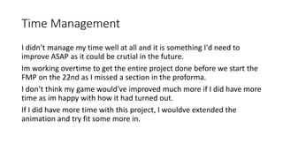 Time Management
I didn’t manage my time well at all and it is something I'd need to
improve ASAP as it could be crutial in the future.
Im working overtime to get the entire project done before we start the
FMP on the 22nd as I missed a section in the proforma.
I don’t think my game would've improved much more if I did have more
time as im happy with how it had turned out.
If I did have more time with this project, I wouldve extended the
animation and try fit some more in.
 