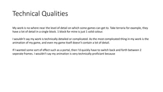 Technical Qualities
My work is no-where near the level of detail on which some games can get to. Take terraria for example, they
have a lot of detail in a single block. 1 block for mine is just 1 solid colour.
I wouldn’t say my work is technically detailed or complicated. As the most complicated thing in my work is the
animation of my game, and even my game itself doesn’t contain a lot of detail.
If I wanted some sort of effect such as a portal, then I'd quickly have to switch back and forth between 2
seperate frames. I wouldn’t say my animation is very technically proficiant because
 